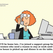 I\'ll be home late. I\'ve joined a support group for women who need a reason to stay at work until the house is picked up and dinner is on the table.
