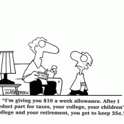 I'm giving you #10 a week allowance. After I deduct part for taxes, your college, your children's college and your retirement, you get to keep 25 cents.
