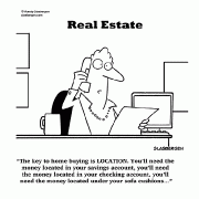 The key to home buying is location. You'll need the money located in your savings account, you'll need the money located in your checking account, you'll need the money located under your sofa cushions......