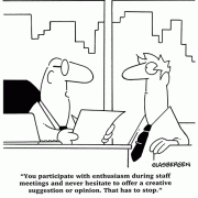 You participate with enthusiasm during staff meetings and never hesitate to offer a creative suggestion or opinion. That has to stop.