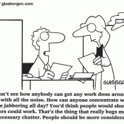 I don't know how anybody can get any work done around here with all the noise. How can anyone concentrate with people jabbering all day? You'd think people would shup up so others could work. That's the thing that really bugs me, all the unnecessary chatter. People shoulb be more considerate...