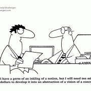 I have a germ of an inkling of a notion, but I will need ten million dollars to develop it into an abstraction of a vision of a concept.